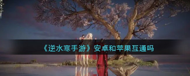 逆水寒手游安卓和苹果互通吗-逆水寒手游安卓和iOS能不能一起玩