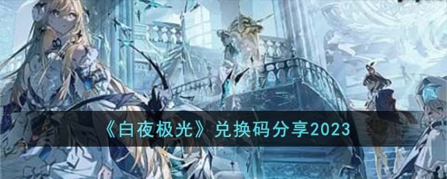 白夜极光兑换码2023的分享-白夜极光2023兑换码大全